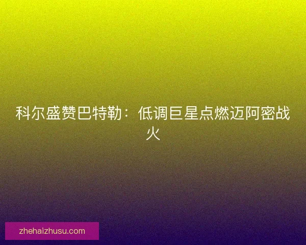 科尔盛赞巴特勒：低调巨星点燃迈阿密战火