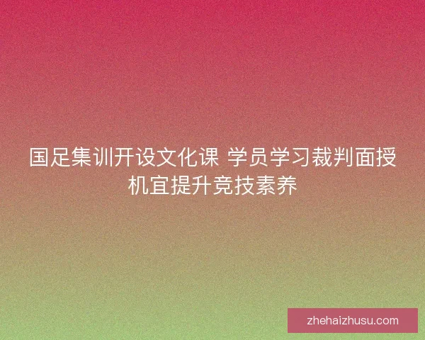 国足集训开设文化课 学员学习裁判面授机宜提升竞技素养